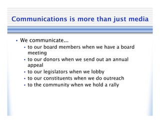 Communications is more than just media


 • We communicate...
   •   to our board members when we have a board
       meeting
   •   to our donors when we send out an annual
       appeal
   •   to our legislators when we lobby
   •   to our constituents when we do outreach
   •   to the community when we hold a rally
 