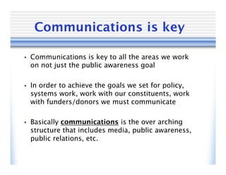 Communications is key

•   Communications is key to all the areas we work
    on not just the public awareness goal

•   In order to achieve the goals we set for policy,
    systems work, work with our constituents, work
    with funders/donors we must communicate

•   Basically communications is the over arching
    structure that includes media, public awareness,
    public relations, etc.
 