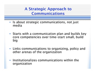 A Strategic Approach to
            Communications

• Is about strategic communications, not just
  media

• Starts with a communication plan and builds key
  core competencies over time–start small, build
  big

• Links communications to organizing, policy and
  other arenas of the organization

• Institutionalizes communications within the
  organization
 
