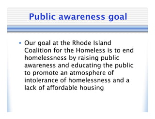Public awareness goal

• Our goal at the Rhode Island
  Coalition for the Homeless is to end
  homelessness by raising public
  awareness and educating the public
  to promote an atmosphere of
  intolerance of homelessness and a
  lack of affordable housing
 