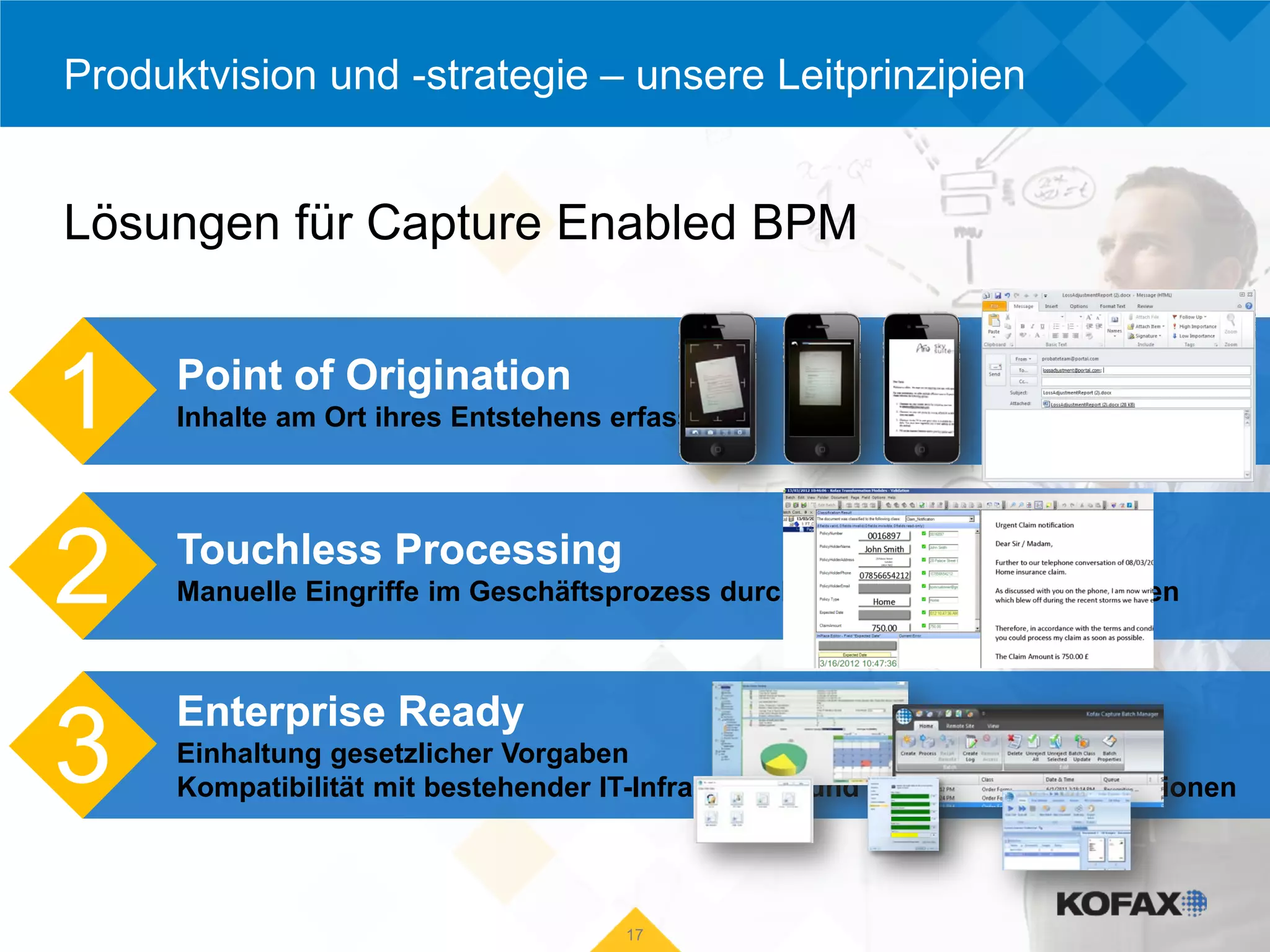 Produktvision und -strategie – unsere Leitprinzipien


Lösungen für Capture Enabled BPM


1     Point of Origination
      Inhalte am Ort ihres Entstehens erfassen




2     Touchless Processing
      Manuelle Eingriffe im Geschäftsprozess durch Automatisierung reduzieren



      Enterprise Ready
3     Einhaltung gesetzlicher Vorgaben
      Kompatibilität mit bestehender IT-Infrastruktur und vorhandenen Applikationen




                                      17
 