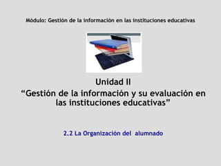 Módulo:  Gestión de la información en las instituciones educativas Unidad II “ Gestión de la información y su evaluación en las instituciones educativas” 2.2 La Organización del  alumnado 