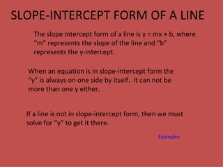 SLOPE-INTERCEPT FORM OF A LINE The slope intercept form of a line is y = mx + b, where “m” represents the slope of the line and “b” represents the y-intercept. When an equation is in slope-intercept form the “y” is always on one side by itself.  It can not be more than one y either. If a line is not in slope-intercept form, then we must solve for “y” to get it there. Examples 