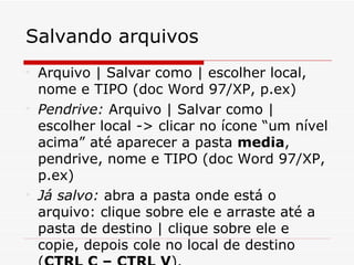Salvando arquivos

    Arquivo | Salvar como | escolher local,
    nome e TIPO (doc Word 97/XP, p.ex)

    Pendrive: Arquivo | Salvar como |
    escolher local -> clicar no ícone “um nível
    acima” até aparecer a pasta media,
    pendrive, nome e TIPO (doc Word 97/XP,
    p.ex)

    Já salvo: abra a pasta onde está o
    arquivo: clique sobre ele e arraste até a
    pasta de destino | clique sobre ele e
    copie, depois cole no local de destino
 