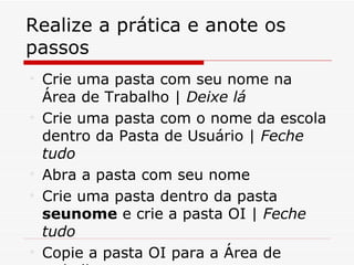 Realize a prática e anote os
passos

    Crie uma pasta com seu nome na
    Área de Trabalho | Deixe lá

    Crie uma pasta com o nome da escola
    dentro da Pasta de Usuário | Feche
    tudo

    Abra a pasta com seu nome

    Crie uma pasta dentro da pasta
    seunome e crie a pasta OI | Feche
    tudo

    Copie a pasta OI para a Área de
 