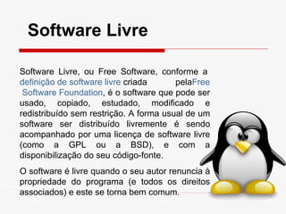 Software Livre

Software Livre, ou Free Software, conforme a
definição de software livre criada      pelaFree
 Software Foundation, é o software que pode ser
usado, copiado, estudado, modificado e
redistribuído sem restrição. A forma usual de um
software ser distribuído livremente é sendo
acompanhado por uma licença de software livre
(como a GPL ou a BSD), e com a
disponibilização do seu código-fonte.
O software é livre quando o seu autor renuncia à
propriedade do programa (e todos os direitos
associados) e este se torna bem comum.
 