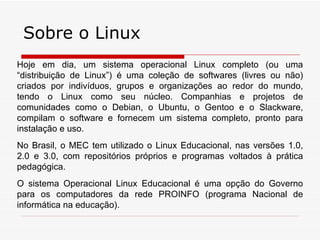 Sobre o Linux
Hoje em dia, um sistema operacional Linux completo (ou uma
“distribuição de Linux”) é uma coleção de softwares (livres ou não)
criados por indivíduos, grupos e organizações ao redor do mundo,
tendo o Linux como seu núcleo. Companhias e projetos de
comunidades como o Debian, o Ubuntu, o Gentoo e o Slackware,
compilam o software e fornecem um sistema completo, pronto para
instalação e uso.
No Brasil, o MEC tem utilizado o Linux Educacional, nas versões 1.0,
2.0 e 3.0, com repositórios próprios e programas voltados à prática
pedagógica.
O sistema Operacional Linux Educacional é uma opção do Governo
para os computadores da rede PROINFO (programa Nacional de
informática na educação).
 