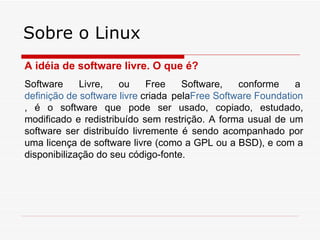 Sobre o Linux
A idéia de software livre. O que é?
Software     Livre,   ou     Free    Software,   conforme     a
definição de software livre criada pelaFree Software Foundation
, é o software que pode ser usado, copiado, estudado,
modificado e redistribuído sem restrição. A forma usual de um
software ser distribuído livremente é sendo acompanhado por
uma licença de software livre (como a GPL ou a BSD), e com a
disponibilização do seu código-fonte.
 