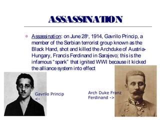 ASSASSINAT
ION
o

Assassination: on June 28th, 1914, Gavrilo Princip, a
member of the Serbian terrorist group known as the
Black Hand, shot and killed the Archduke of AustriaHungary, Francis Ferdinand in Sarajevo; this is the
infamous “ spark” that ignited WWI because it kicked
the alliance system into effect

Gavrilo Princip
<-

Arch Duke Franz
Ferdinand ->

 