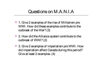 Questions on M.A.N.I.A


1. Give 2 examples of the rise of Militarism pre
WWI. How did these examples contribute to the
outbreak of the War? (3)



2. How did the Alliance system contribute to the
outbreak of WWI? (2)



3. Give 2 examples of imperialism pre WWI. How
did imperialism affect Canada during this period?
Give at least 2 examples. (4)

 