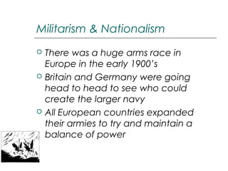 Militarism & Nationalism






There was a huge arms race in
Europe in the early 1900’s
Britain and Germany were going
head to head to see who could
create the larger navy
All European countries expanded
their armies to try and maintain a
balance of power

 