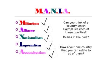 M
.A.N.I.A.
oM
ilitarism
o Alliance

o Nationalism
oI
mperialism

o Assassination

Can you think of a
country which
exemplifies each of
these qualities?
Or has in the past?
How about one country
that you can relate to
all of them?

 