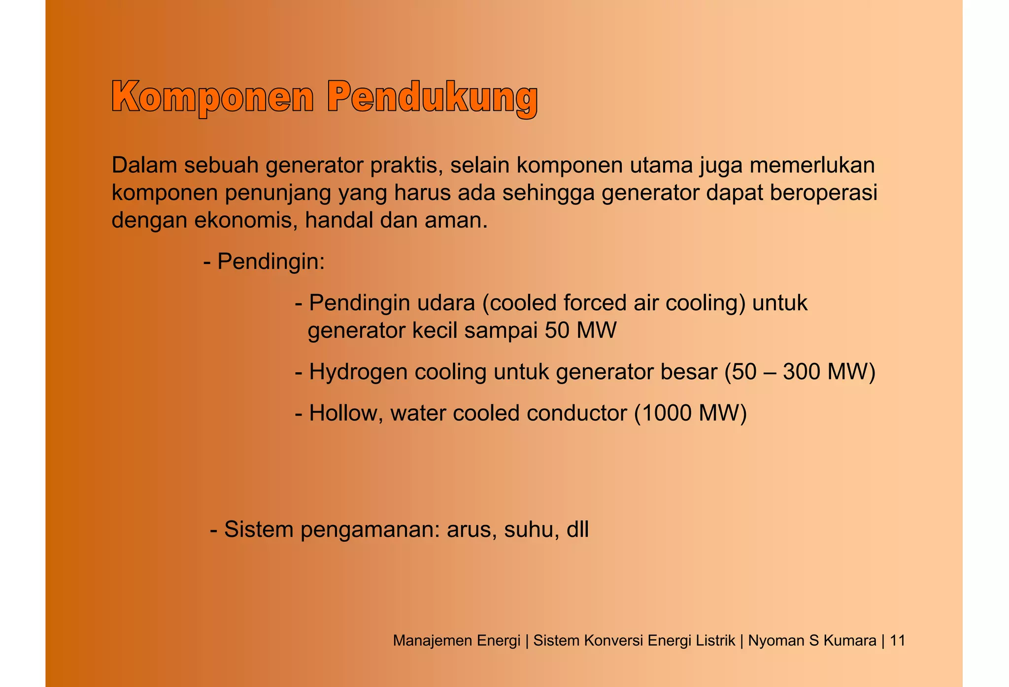 Dalam sebuah generator praktis, selain komponen utama juga memerlukan
komponen penunjang yang harus ada sehingga generator dapat beroperasi
dengan ekonomis, handal dan aman.
        - Pendingin:
                 - Pendingin udara (cooled forced air cooling) untuk
                   generator kecil sampai 50 MW
                 - Hydrogen cooling untuk generator besar (50 – 300 MW)
                 - Hollow, water cooled conductor (1000 MW)




        - Sistem pengamanan: arus, suhu, dll



                          Manajemen Energi | Sistem Konversi Energi Listrik | Nyoman S Kumara | 11
 