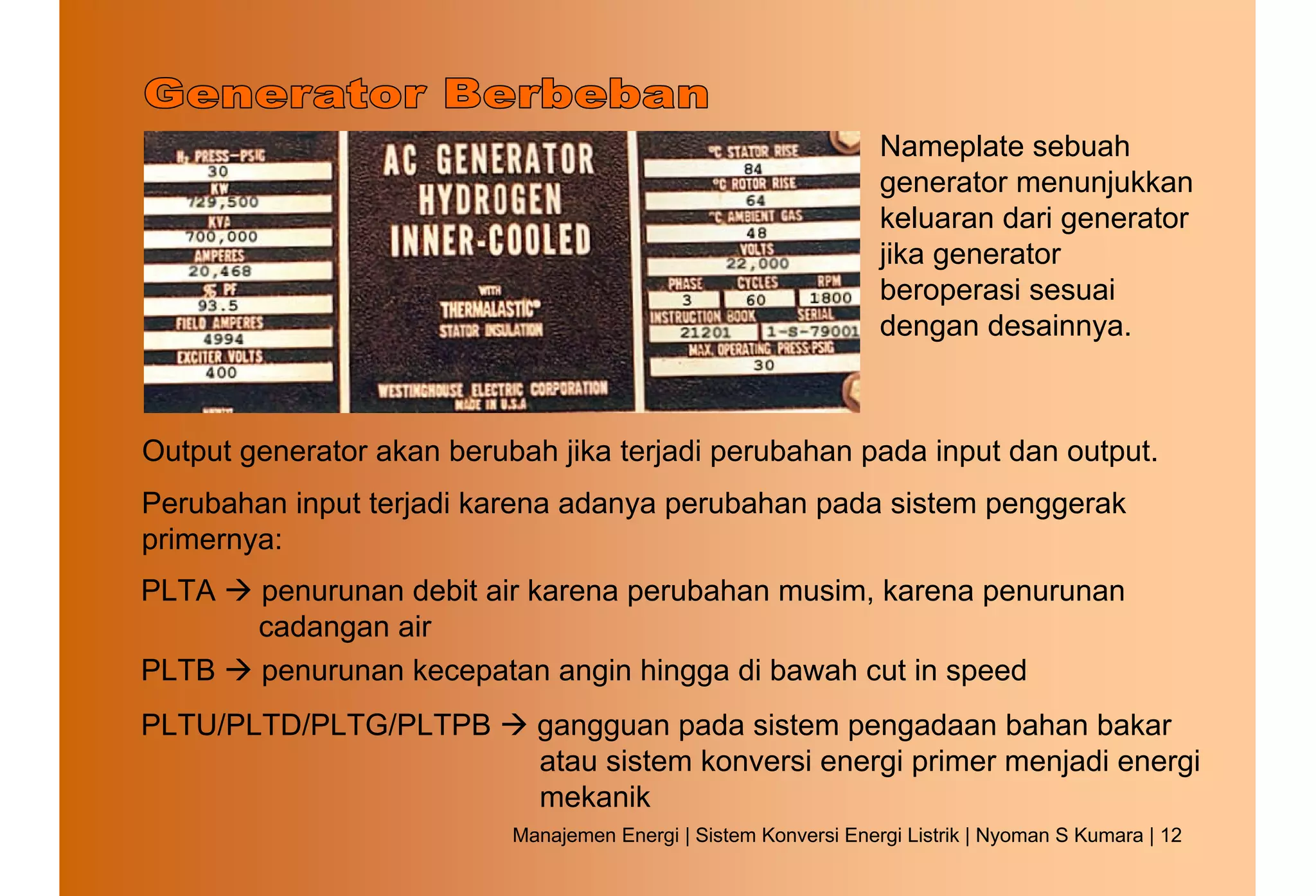 Nameplate sebuah
                                                                  generator menunjukkan
                                                                  keluaran dari generator
                                                                  jika generator
                                                                  beroperasi sesuai
                                                                  dengan desainnya.



Output generator akan berubah jika terjadi perubahan pada input dan output.
Perubahan input terjadi karena adanya perubahan pada sistem penggerak
primernya:
PLTA    penurunan debit air karena perubahan musim, karena penurunan
        cadangan air
PLTB    penurunan kecepatan angin hingga di bawah cut in speed
PLTU/PLTD/PLTG/PLTPB         gangguan pada sistem pengadaan bahan bakar
                             atau sistem konversi energi primer menjadi energi
                             mekanik
                           Manajemen Energi | Sistem Konversi Energi Listrik | Nyoman S Kumara | 12
 