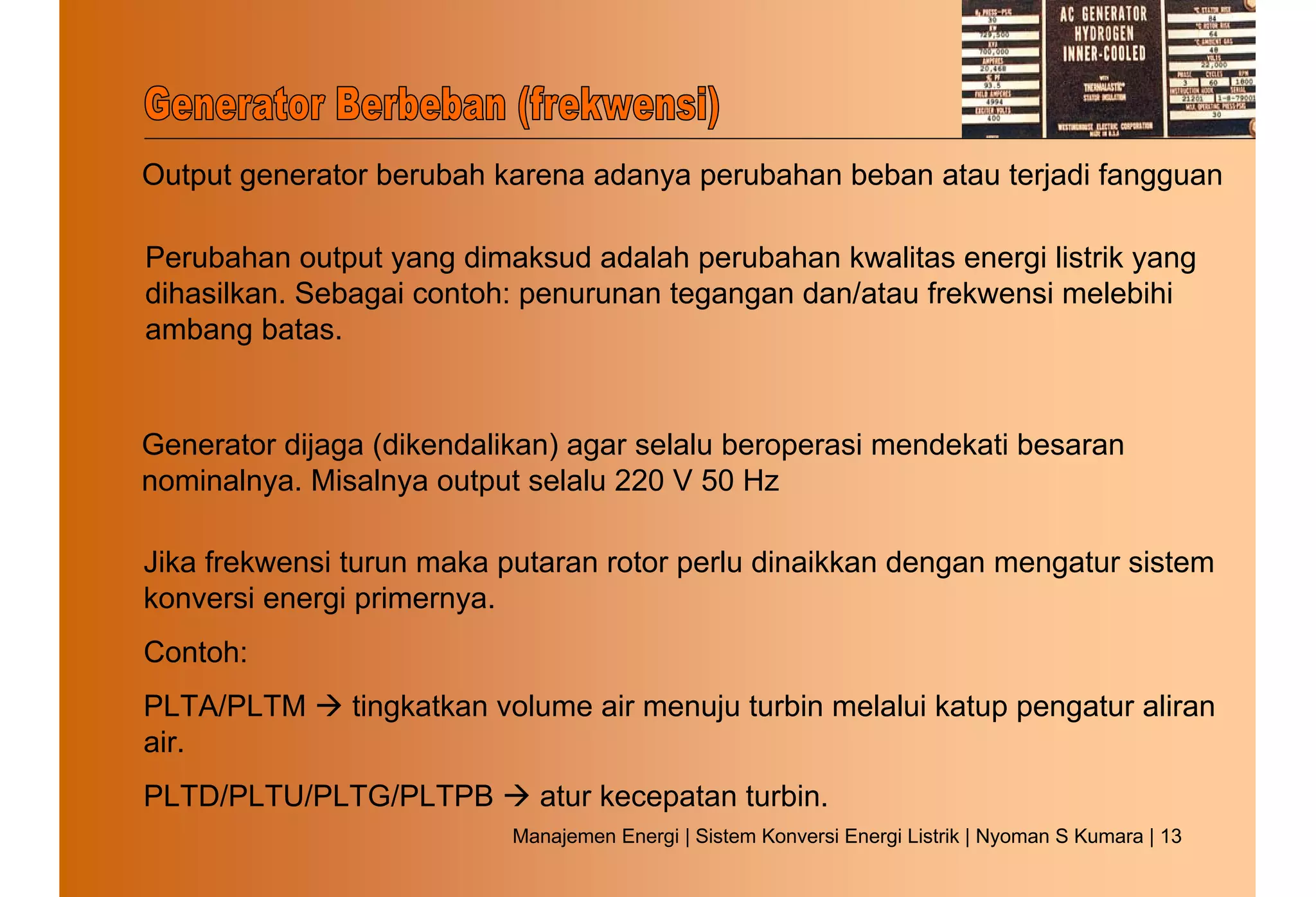 Output generator berubah karena adanya perubahan beban atau terjadi fangguan

Perubahan output yang dimaksud adalah perubahan kwalitas energi listrik yang
dihasilkan. Sebagai contoh: penurunan tegangan dan/atau frekwensi melebihi
ambang batas.


Generator dijaga (dikendalikan) agar selalu beroperasi mendekati besaran
nominalnya. Misalnya output selalu 220 V 50 Hz

Jika frekwensi turun maka putaran rotor perlu dinaikkan dengan mengatur sistem
konversi energi primernya.
Contoh:
PLTA/PLTM      tingkatkan volume air menuju turbin melalui katup pengatur aliran
air.
PLTD/PLTU/PLTG/PLTPB         atur kecepatan turbin.
                           Manajemen Energi | Sistem Konversi Energi Listrik | Nyoman S Kumara | 13
 