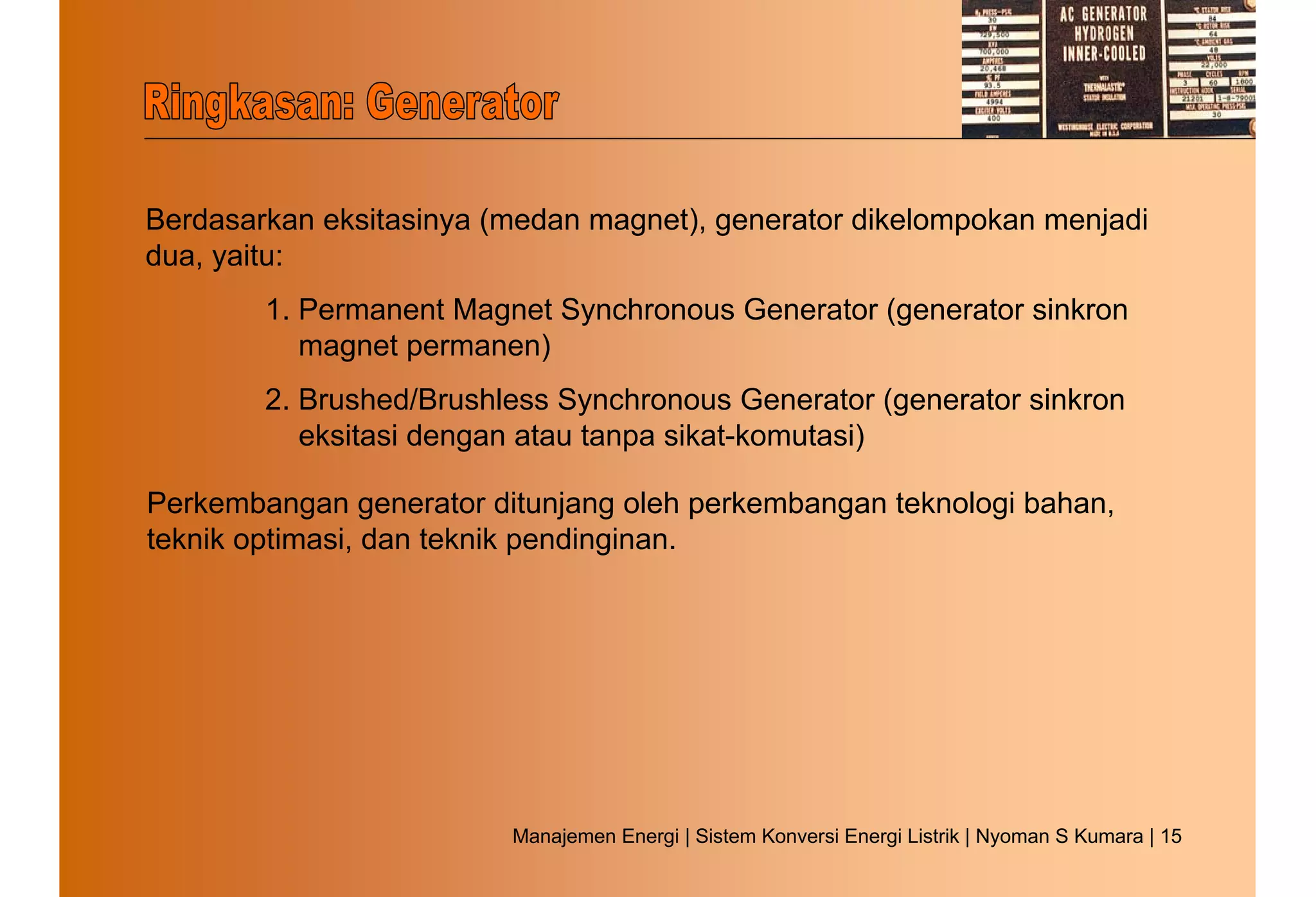 Berdasarkan eksitasinya (medan magnet), generator dikelompokan menjadi
dua, yaitu:
        1. Permanent Magnet Synchronous Generator (generator sinkron
           magnet permanen)
        2. Brushed/Brushless Synchronous Generator (generator sinkron
           eksitasi dengan atau tanpa sikat-komutasi)

Perkembangan generator ditunjang oleh perkembangan teknologi bahan,
teknik optimasi, dan teknik pendinginan.




                         Manajemen Energi | Sistem Konversi Energi Listrik | Nyoman S Kumara | 15
 