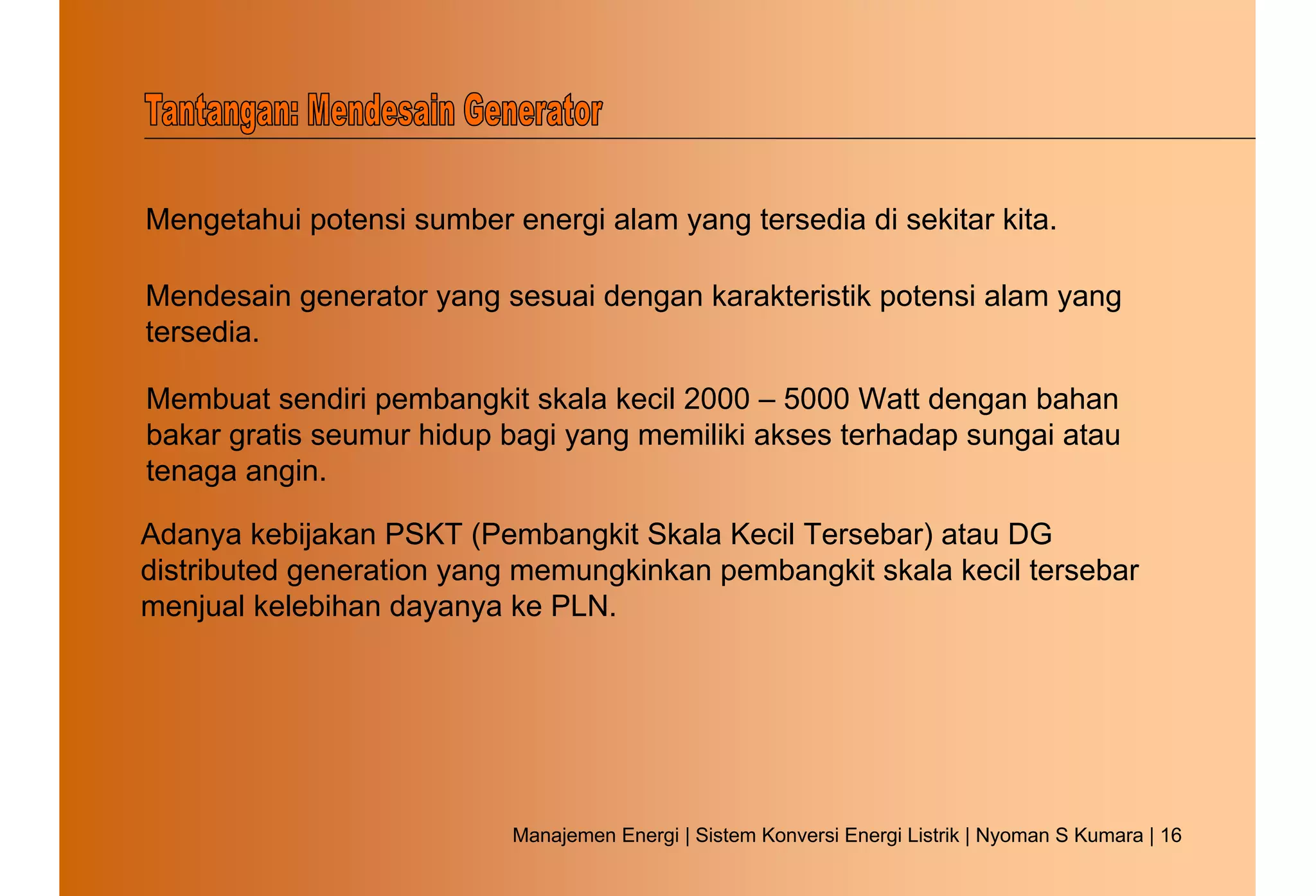 Mengetahui potensi sumber energi alam yang tersedia di sekitar kita.

Mendesain generator yang sesuai dengan karakteristik potensi alam yang
tersedia.

Membuat sendiri pembangkit skala kecil 2000 – 5000 Watt dengan bahan
bakar gratis seumur hidup bagi yang memiliki akses terhadap sungai atau
tenaga angin.

Adanya kebijakan PSKT (Pembangkit Skala Kecil Tersebar) atau DG
distributed generation yang memungkinkan pembangkit skala kecil tersebar
menjual kelebihan dayanya ke PLN.




                           Manajemen Energi | Sistem Konversi Energi Listrik | Nyoman S Kumara | 16
 