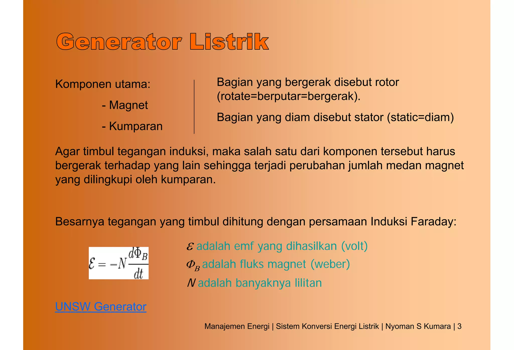 Komponen utama:               Bagian yang bergerak disebut rotor
                              (rotate=berputar=bergerak).
        - Magnet
                              Bagian yang diam disebut stator (static=diam)
        - Kumparan

Agar timbul tegangan induksi, maka salah satu dari komponen tersebut harus
bergerak terhadap yang lain sehingga terjadi perubahan jumlah medan magnet
yang dilingkupi oleh kumparan.


Besarnya tegangan yang timbul dihitung dengan persamaan Induksi Faraday:

                       ε adalah emf yang dihasilkan (volt)
                       ΦΒ adalah fluks magnet (weber)
                       N adalah banyaknya lilitan
UNSW Generator
                           Manajemen Energi | Sistem Konversi Energi Listrik | Nyoman S Kumara | 3
 