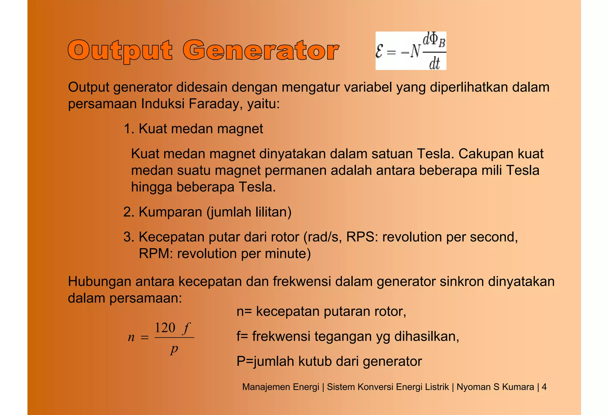 Output generator didesain dengan mengatur variabel yang diperlihatkan dalam
persamaan Induksi Faraday, yaitu:
        1. Kuat medan magnet
         Kuat medan magnet dinyatakan dalam satuan Tesla. Cakupan kuat
         medan suatu magnet permanen adalah antara beberapa mili Tesla
         hingga beberapa Tesla.
        2. Kumparan (jumlah lilitan)
        3. Kecepatan putar dari rotor (rad/s, RPS: revolution per second,
           RPM: revolution per minute)

Hubungan antara kecepatan dan frekwensi dalam generator sinkron dinyatakan
dalam persamaan:
                        n= kecepatan putaran rotor,
             120 f
         n =            f= frekwensi tegangan yg dihasilkan,
               p
                        P=jumlah kutub dari generator
                           Manajemen Energi | Sistem Konversi Energi Listrik | Nyoman S Kumara | 4
 