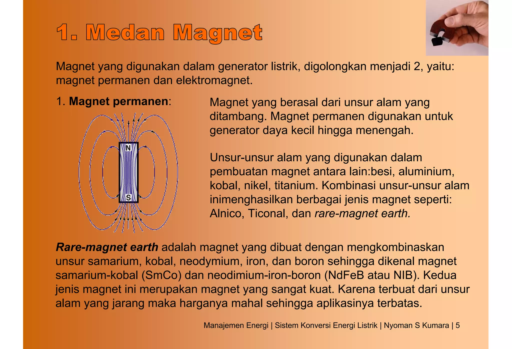 Magnet yang digunakan dalam generator listrik, digolongkan menjadi 2, yaitu:
magnet permanen dan elektromagnet.
1. Magnet permanen:          Magnet yang berasal dari unsur alam yang
                             ditambang. Magnet permanen digunakan untuk
                             generator daya kecil hingga menengah.

                             Unsur-unsur alam yang digunakan dalam
                             pembuatan magnet antara lain:besi, aluminium,
                             kobal, nikel, titanium. Kombinasi unsur-unsur alam
                             inimenghasilkan berbagai jenis magnet seperti:
                             Alnico, Ticonal, dan rare-magnet earth.

Rare-magnet earth adalah magnet yang dibuat dengan mengkombinaskan
unsur samarium, kobal, neodymium, iron, dan boron sehingga dikenal magnet
samarium-kobal (SmCo) dan neodimium-iron-boron (NdFeB atau NIB). Kedua
jenis magnet ini merupakan magnet yang sangat kuat. Karena terbuat dari unsur
alam yang jarang maka harganya mahal sehingga aplikasinya terbatas.
                            Manajemen Energi | Sistem Konversi Energi Listrik | Nyoman S Kumara | 5
 
