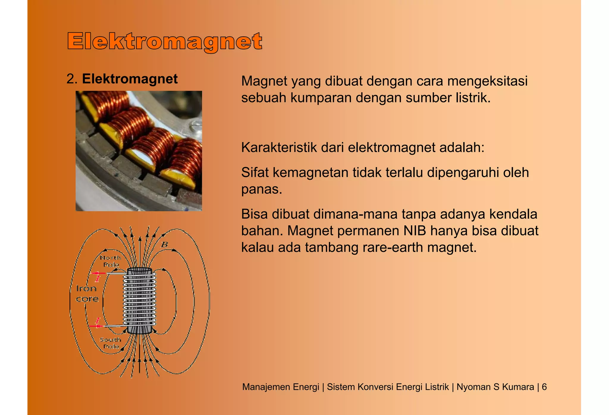 2. Elektromagnet   Magnet yang dibuat dengan cara mengeksitasi
                   sebuah kumparan dengan sumber listrik.


                   Karakteristik dari elektromagnet adalah:
                   Sifat kemagnetan tidak terlalu dipengaruhi oleh
                   panas.
                   Bisa dibuat dimana-mana tanpa adanya kendala
                   bahan. Magnet permanen NIB hanya bisa dibuat
                   kalau ada tambang rare-earth magnet.




                   Manajemen Energi | Sistem Konversi Energi Listrik | Nyoman S Kumara | 6
 
