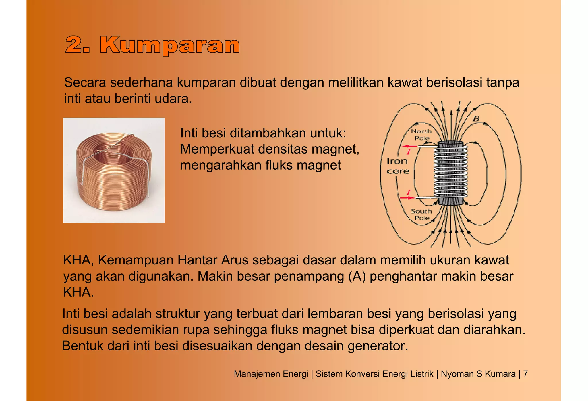 Secara sederhana kumparan dibuat dengan melilitkan kawat berisolasi tanpa
inti atau berinti udara.

                   Inti besi ditambahkan untuk:
                   Memperkuat densitas magnet,
                   mengarahkan fluks magnet




KHA, Kemampuan Hantar Arus sebagai dasar dalam memilih ukuran kawat
yang akan digunakan. Makin besar penampang (A) penghantar makin besar
KHA.
Inti besi adalah struktur yang terbuat dari lembaran besi yang berisolasi yang
disusun sedemikian rupa sehingga fluks magnet bisa diperkuat dan diarahkan.
Bentuk dari inti besi disesuaikan dengan desain generator.
                            Manajemen Energi | Sistem Konversi Energi Listrik | Nyoman S Kumara | 7
 