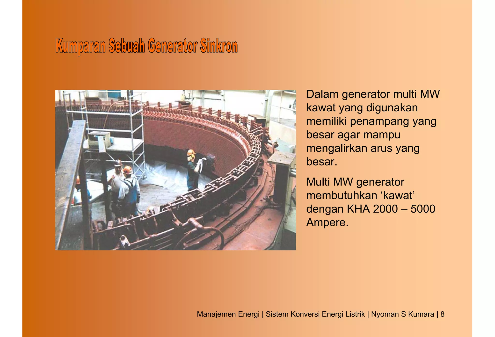 Dalam generator multi MW
                               kawat yang digunakan
                               memiliki penampang yang
                               besar agar mampu
                               mengalirkan arus yang
                               besar.
                               Multi MW generator
                               membutuhkan ‘kawat’
                               dengan KHA 2000 – 5000
                               Ampere.




Manajemen Energi | Sistem Konversi Energi Listrik | Nyoman S Kumara | 8
 