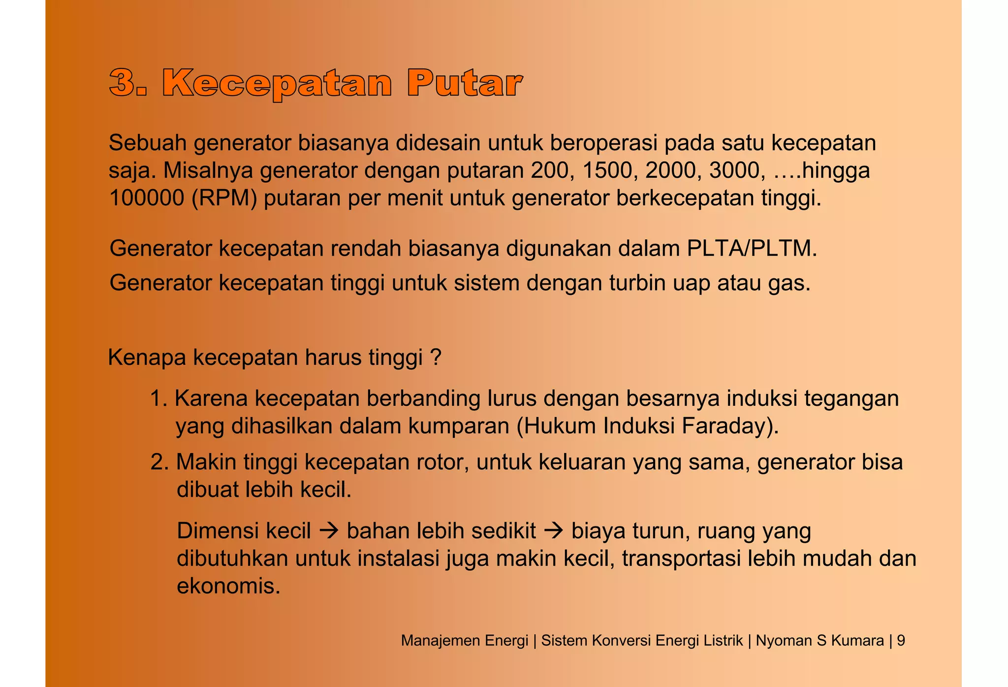 Sebuah generator biasanya didesain untuk beroperasi pada satu kecepatan
saja. Misalnya generator dengan putaran 200, 1500, 2000, 3000, ….hingga
100000 (RPM) putaran per menit untuk generator berkecepatan tinggi.

Generator kecepatan rendah biasanya digunakan dalam PLTA/PLTM.
Generator kecepatan tinggi untuk sistem dengan turbin uap atau gas.


Kenapa kecepatan harus tinggi ?
   1. Karena kecepatan berbanding lurus dengan besarnya induksi tegangan
      yang dihasilkan dalam kumparan (Hukum Induksi Faraday).
   2. Makin tinggi kecepatan rotor, untuk keluaran yang sama, generator bisa
      dibuat lebih kecil.
      Dimensi kecil   bahan lebih sedikit    biaya turun, ruang yang
      dibutuhkan untuk instalasi juga makin kecil, transportasi lebih mudah dan
      ekonomis.

                            Manajemen Energi | Sistem Konversi Energi Listrik | Nyoman S Kumara | 9
 