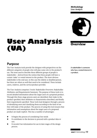 Methodology
                                                                              User Analysis




User Analysis                                                                 Overview
(UA)

Purpose
The User Analysis tools provide the designer with perspectives on the         A stakeholder is someone
different categories of people who will play some role in the product’s       who has a vested interest in
use. The term used to describe these different groups of people is            a product.
stakeholder – derived from the notion that these people will have a
certain ‘stake’ or vested interest in the product. The most obvious
stakeholder is the end user, in this case the elderly or disabled person,
but there are others as well that need to be considered. These include
carers, relatives, and the service/product provider.

The User Analysis comprises 3 tools: Stakeholder Overview; Stakeholder
Attributes; and Requirements Summary. The purpose of these tools is to
record detailed information about the target users of a proposed product.
Through this three–stage process users are identiﬁed; their stake in the
product speciﬁed; their attributes or characteristics described; and ﬁnally
their requirements speciﬁed. These tools lead designers through a process
of identifying users and classifying them according to the kind of use
they will make of the product. The process of using this tool ensures that
information and assumptions about the target users of a proposed
product are made explicit. This has a number of advantages:

x     It begins the process of considering User needs
x     It contributes to the decision to proceed with a product idea or
      not.
x     It records User information for use in later stages of the design
      process.

                                                                              userﬁt Methodology   13
 