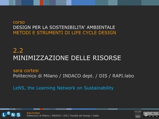 corso
DESIGN PER LA SOSTENIBILITA’ AMBIENTALE
METODI E STRUMENTI DI LIFE CYCLE DESIGN



2.2
22
MINIMIZZAZIONE DELLE RISORSE
sara cortesi
Politecnico di Milano / INDACO dept. / DIS / RAPI.labo

LeNS, the Learning Network on Sustainability




      Sara Cortesi
      Politecnico di Milano / INDACO / DIS / Facoltà del Design / Italia
 