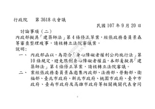 1
行政院 第 3618 次會議
民國 107 年 9 月 20 日
討論事項（二）
內政部擬具「建築師法」第 4 條修正草案，經張政務委員景森
等審查整理竣事，請核轉立法院審議案。
說明:
一、 內政部函以，為符合「身心障礙者權利公約施行法」第
10 條規定，避免限制身心障礙者權益，本部爰擬具「建
築師法」第 4 條修正草案，請核轉立法院審議。
二、 案經張政務委員景森邀集內政部、法務部、勞動部、衛
福部、臺北市政府、新北市政府、桃園市政府、臺中市
政府、臺南市政府及高雄市政府等相關機關代表會同
行
政
院
行
政
院
第
3618次
院
會
會
議
5D046592D7A0C983
 