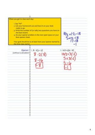 When you get to class each day:

      1. Say "hi!"
      2. Get your homework out and have it on your desk 
           ready to go.
      3. Write the number of (or tally) any questions you have on 
           the back board.
      4. Do your opener problem in the next open space on your                              
           blue opener sheet.

      Your goal should be to at least have your opener started by 
      the time class starts!


               Opener:       1. 8 ‐ 2(3 + 5)                         2. 10/2+3(4 ‐ 6)
    (without a calculator)




                                                                                               1
 