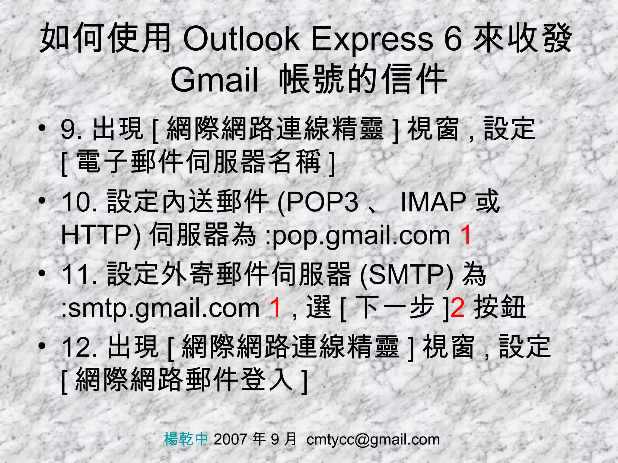 如何使用 Outlook Express 6 來收發 Gmail  帳號的信件 9. 出現 [ 網際網路連線精靈 ] 視窗 , 設定 [ 電子郵件伺服器名稱 ] 10. 設定內送郵件 (POP3 、 IMAP 或 HTTP) 伺服器為 :pop.gmail.com  1 11. 設定外寄郵件伺服器 (SMTP) 為 :smtp.gmail.com  1  , 選 [ 下一步 ] 2 按鈕 12. 出現 [ 網際網路連線精靈 ] 視窗 , 設定 [ 網際網路郵件登入 ] 楊乾中  2007 年 9 月  [email_address] 