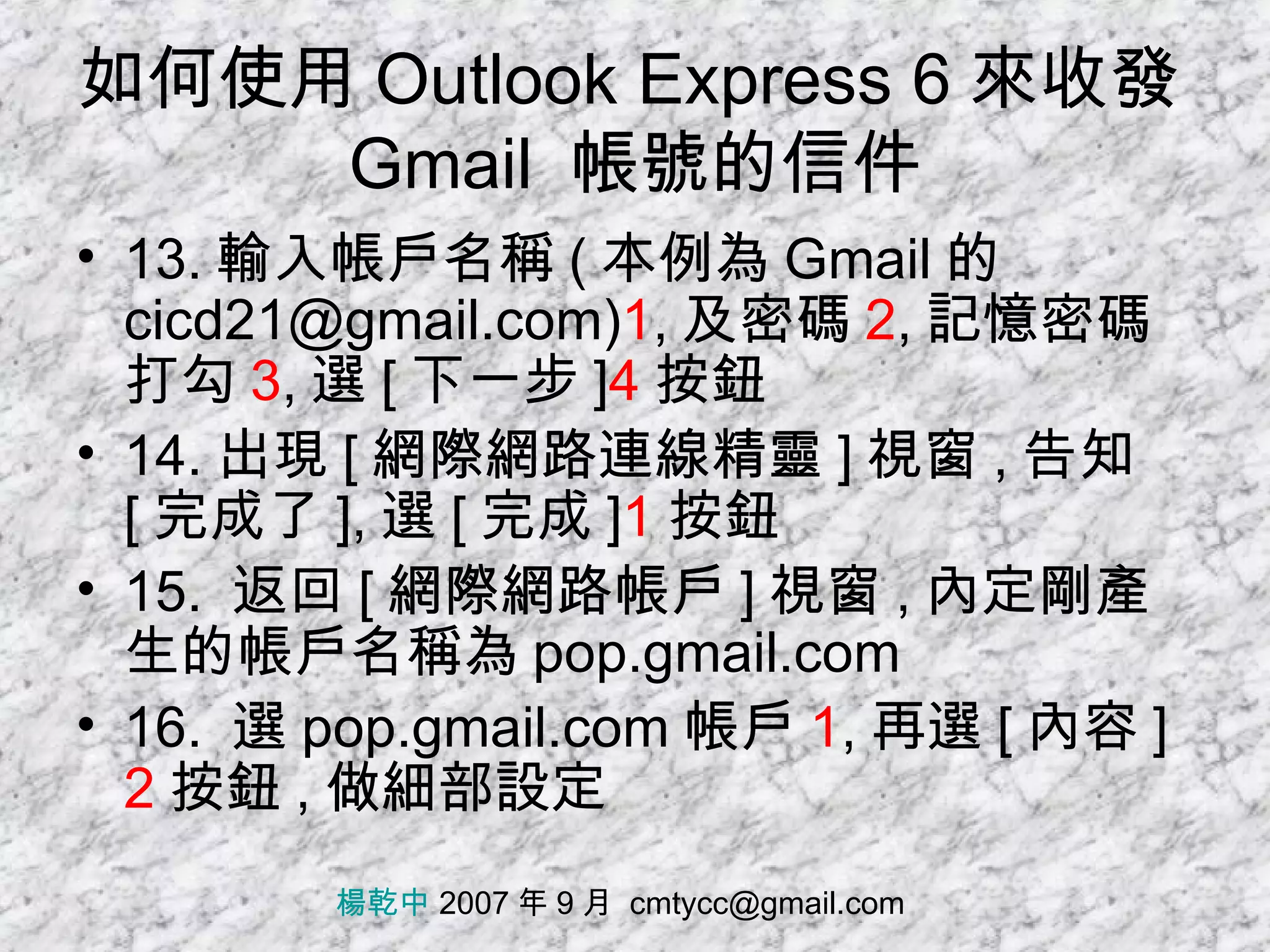 如何使用 Outlook Express 6 來收發 Gmail  帳號的信件 13. 輸入帳戶名稱 ( 本例為 Gmail 的 cicd21@gmail.com) 1 , 及密碼 2 , 記憶密碼打勾 3 , 選 [ 下一步 ] 4 按鈕 14. 出現 [ 網際網路連線精靈 ] 視窗 , 告知 [ 完成了 ], 選 [ 完成 ] 1 按鈕 15.  返回 [ 網際網路帳戶 ] 視窗 , 內定剛產生的帳戶名稱為 pop.gmail.com 16.  選 pop.gmail.com 帳戶 1 , 再選 [ 內容 ] 2 按鈕 , 做細部設定 楊乾中  2007 年 9 月  [email_address] 