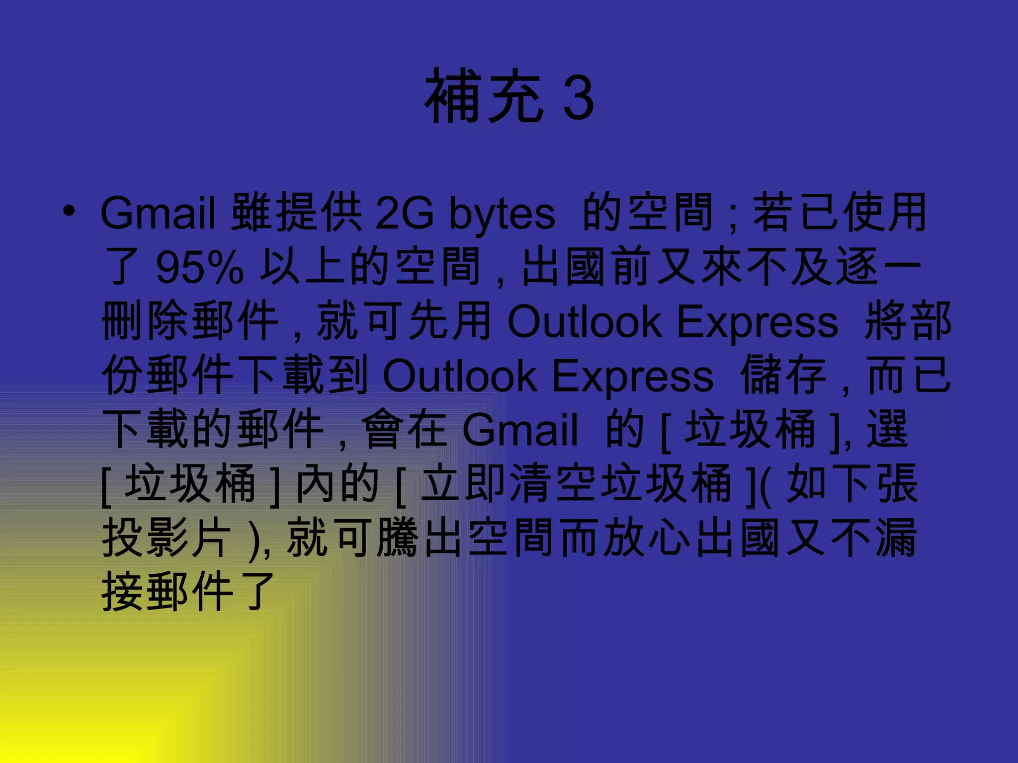 補充 3 Gmail 雖提供 2G bytes  的空間 ; 若已使用了 95% 以上的空間 , 出國前又來不及逐一刪除郵件 , 就可先用 Outlook Express  將部份郵件下載到 Outlook Express  儲存 , 而已下載的郵件 , 會在 Gmail  的 [ 垃圾桶 ], 選 [ 垃圾桶 ] 內的 [ 立即清空垃圾桶 ]( 如下張投影片 ), 就可騰出空間而放心出國又不漏接郵件了 