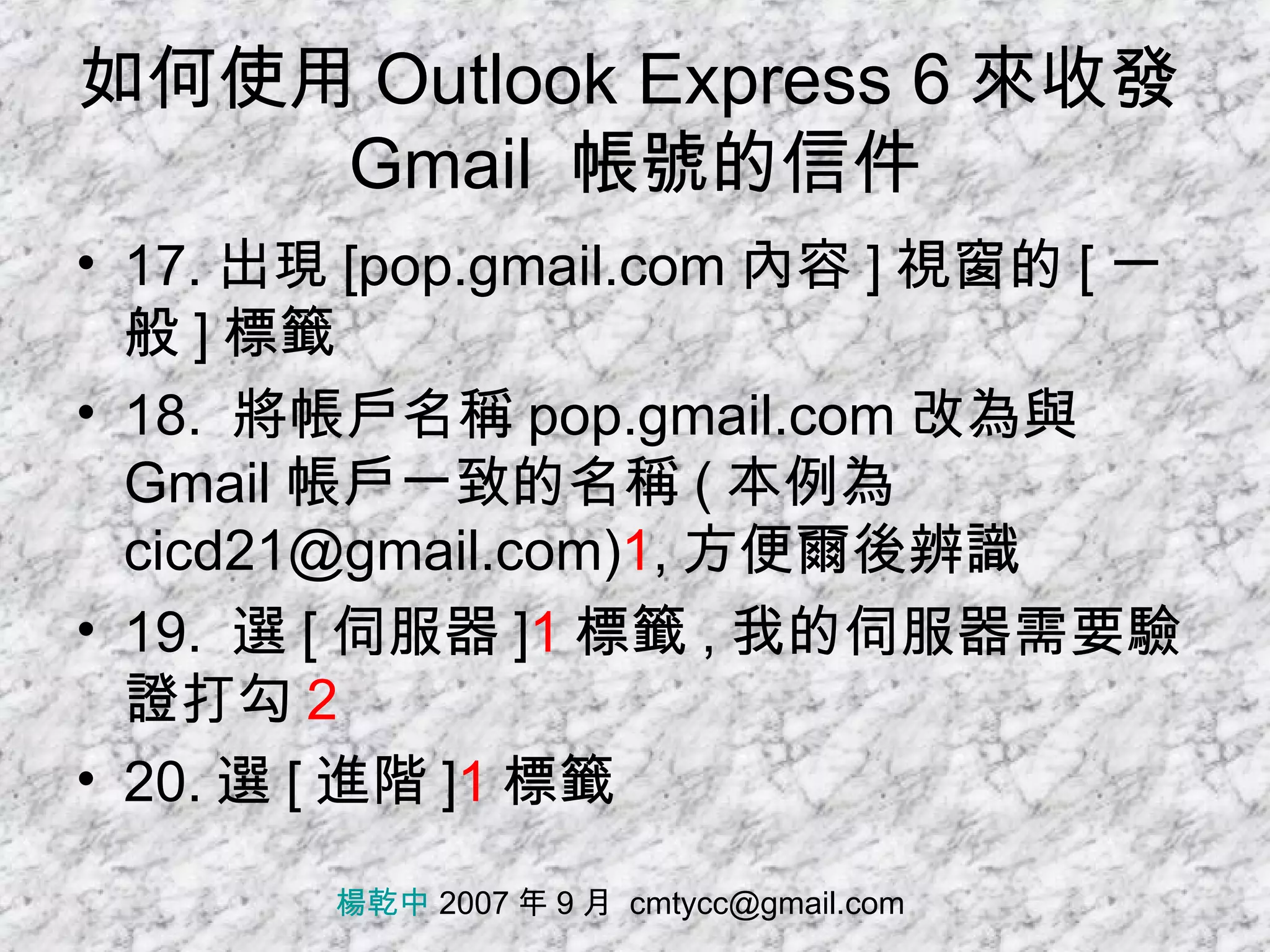 如何使用 Outlook Express 6 來收發 Gmail  帳號的信件 17. 出現 [pop.gmail.com 內容 ] 視窗的 [ 一般 ] 標籤 18.  將帳戶名稱 pop.gmail.com 改為與 Gmail 帳戶一致的名稱 ( 本例為 cicd21@gmail.com) 1 , 方便爾後辨識 19.  選 [ 伺服器 ] 1 標籤 , 我的伺服器需要驗證打勾 2 20. 選 [ 進階 ] 1 標籤 楊乾中  2007 年 9 月  [email_address] 