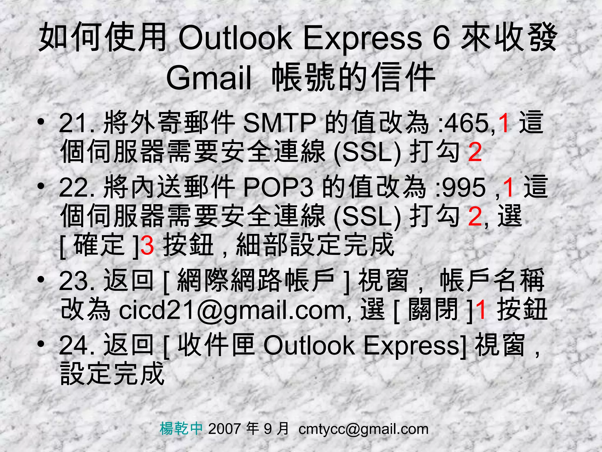 如何使用 Outlook Express 6 來收發 Gmail  帳號的信件 21. 將外寄郵件 SMTP 的值改為 :465, 1 這個伺服器需要安全連線 (SSL) 打勾 2 22. 將內送郵件 POP3 的值改為 :995 , 1 這個伺服器需要安全連線 (SSL) 打勾 2 , 選 [ 確定 ] 3 按鈕 , 細部設定完成 23. 返回 [ 網際網路帳戶 ] 視窗 ,  帳戶名稱改為 cicd21@gmail.com, 選 [ 關閉 ] 1 按鈕 24. 返回 [ 收件匣 Outlook Express] 視窗 , 設定完成 楊乾中  2007 年 9 月  [email_address] 