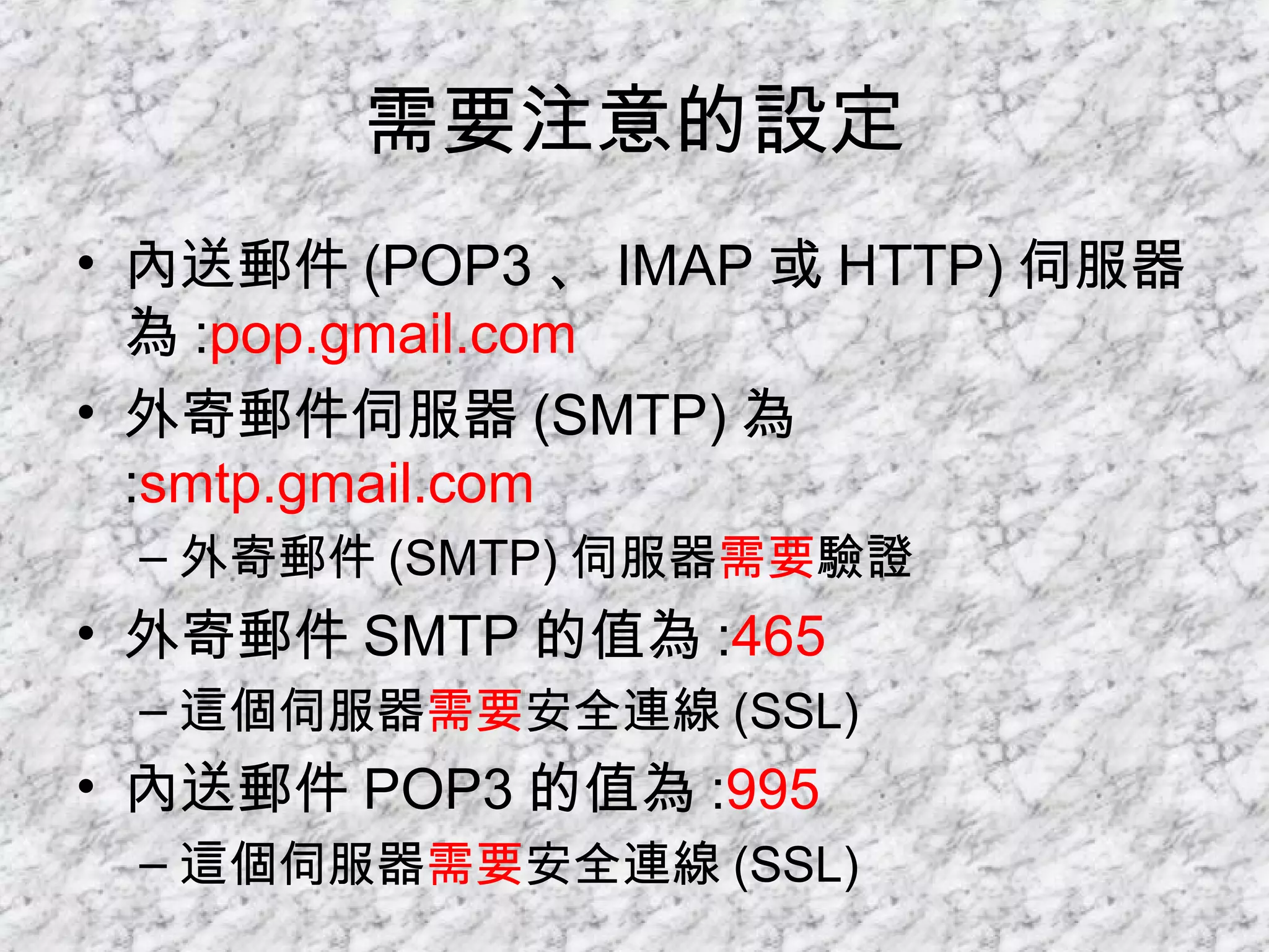 需要注意的設定 內送郵件 (POP3 、 IMAP 或 HTTP) 伺服器為 : pop.gmail.com 外寄郵件伺服器 (SMTP) 為 : smtp.gmail.com 外寄郵件 (SMTP) 伺服器 需要 驗證 外寄郵件 SMTP 的值為 : 465 這個伺服器 需要 安全連線 (SSL) 內送郵件 POP3 的值為 : 995 這個伺服器 需要 安全連線 (SSL) 