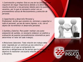 1.Contratación y empleo: Esta es una de las funciones que
requieren de mayor importancia debido a lo difícil que
resulta encontrar a las personas ideales para los puestos
vacantes, por lo que es necesario contar con un
procesamiento eficaz de Reclutamiento y selección de
personal.
2.Capacitación y desarrollo Personal y
Profesional: Acción que consiste en, entrenar y capacitar a
todo el personal, ya sea de nuevo ingreso, o no, con el
objeto de incrementar el desarrollo personal.
3.Sueldos y Salarios: Para poder realizar una justa
asignación de sueldos, es necesario elaborar un análisis y
evaluación de puestos (procedimientos sistemáticos para
determinar el valor de cada trabajo).
4.Relaciones laborales: Toda relación de trabajo debe
estar regulada por un contrato ya sea colectivo o
individual, en el que se estipularán los
derechos y obligaciones de las partes que lo integran. Su
objetivo es mantener una buena relación de trabajo
y disciplina.
 