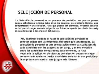SELE|CCIÓN DE PERSONAL
Así, el primer cuidado al hacer la selección de personal es
conocer cuáles son las exigencias del cargo que seráocupado. La
selección de personal es una comparación entre las cualidades de
cada candidato con las exigencias del cargo, y es una elección
entre los candidatos comparados; para entonces, se hace
necesaria la aplicación de técnicas de selección de personal que
veremos más adelante (varios candidatos solicitarán una posición y
la empresa contratará al que juzgue más idóneo).
La Selección de personal es un proceso de previsión que procura prever
cuáles solicitantes tendrán éxito si se les contrata; es al mismo tiempo, una
comparación y una elección. Para que pueda ser científica, necesita basarse
en lo que el cargo vacante exige de su futuro ocupante (es decir, las exig
encias del cargo o descripción del puesto).
 