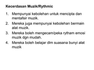 Kecerdasan Muzik/Rythmic Mempunyai kebolehan untuk mencipta dan mentafsir muzik. Mereka juga mempunyai kebolehan bermain alat muzik. Mereka boleh mengecam/peka rytham emosi muzik dgn mudah. Mereka boleh belajar dlm suasana bunyi alat muzik  