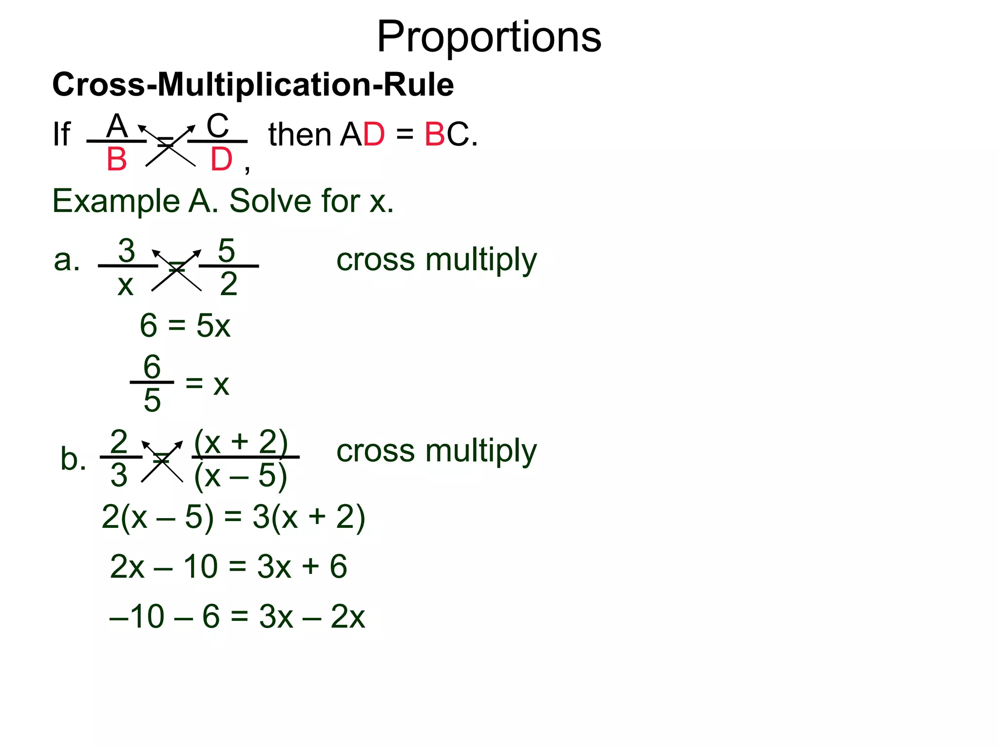A
B
C
D ,
=If then AD = BC.
Cross-Multiplication-Rule
Proportions
Example A. Solve for x.
3
x
5
2
=a. cross multiply
6 = 5x
= x
2
3
(x + 2)
(x – 5)
=b. cross multiply
2(x – 5) = 3(x + 2)
2x – 10 = 3x + 6
–10 – 6 = 3x – 2x
–16 = x
5
6
 