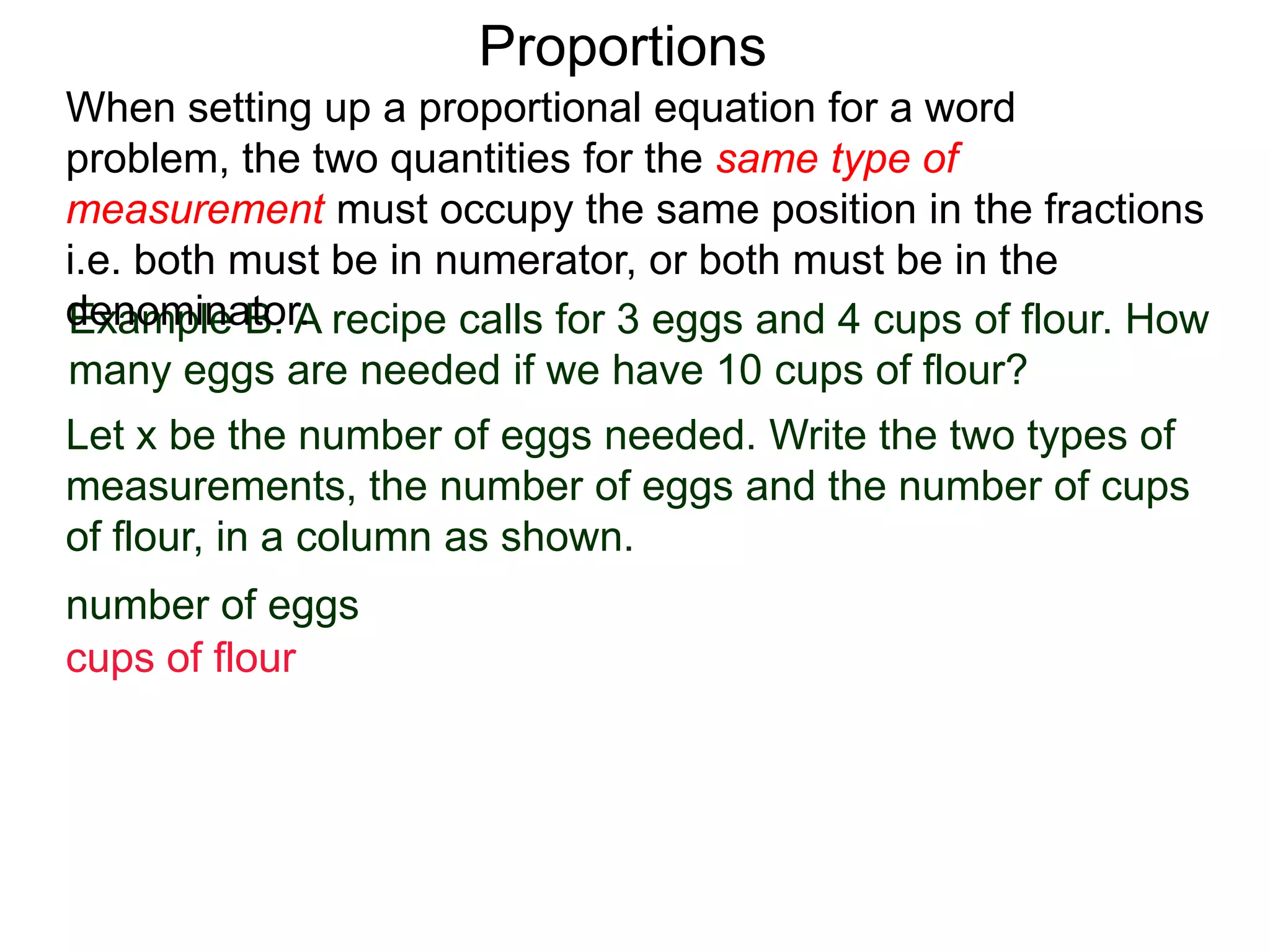 Proportions
Example B. A recipe calls for 3 eggs and 4 cups of flour.
How many eggs are needed if we have 10 cups of flour?
Let x be the number of eggs needed. Write the two types of
measurements, the number of eggs and the number of cups
of flour, in a column as shown. Then write down the ratios.
number of eggs
cups of flour
When setting up a proportional equation for a word problem,
the two quantities for the same type of measurement must
occupy the same position in the fractions i.e. both must be in
numerator, or both must be in the denominator.
 