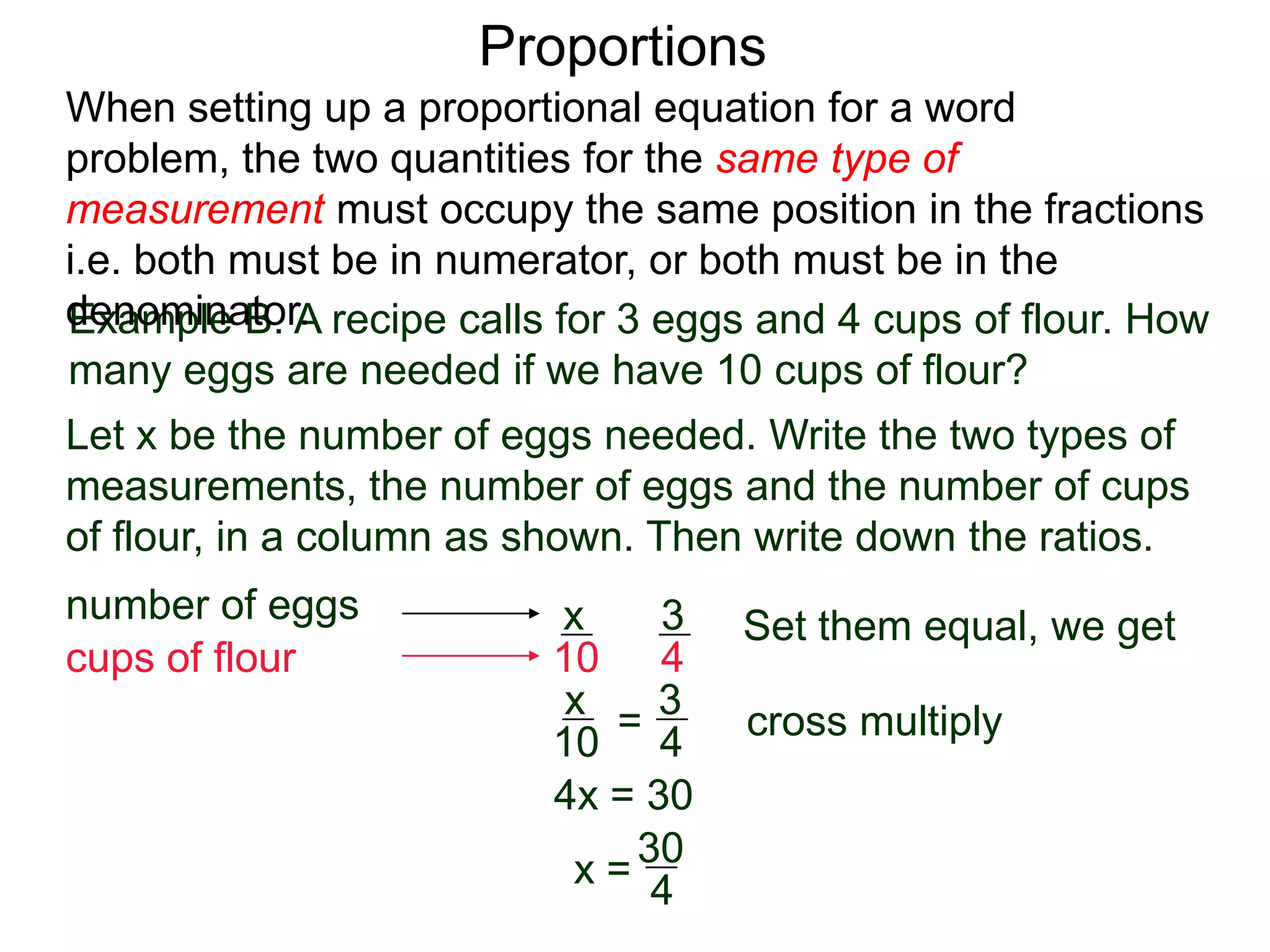 Proportions
Example B. A recipe calls for 3 eggs and 4 cups of flour.
How many eggs are needed if we have 10 cups of flour?
Let x be the number of eggs needed. Write the two types of
measurements, the number of eggs and the number of cups
of flour, in a column as shown. Then write down the ratios.
number of eggs
cups of flour
3
4
x
10
=
Set them equal, we get
x
10
3
4
cross multiply
4x = 30
x =
30
4
= 7½ We need 7½ eggs.
When setting up a proportional equation for a word problem,
the two quantities for the same type of measurement must
occupy the same position in the fractions i.e. both must be in
numerator, or both must be in the denominator.
 