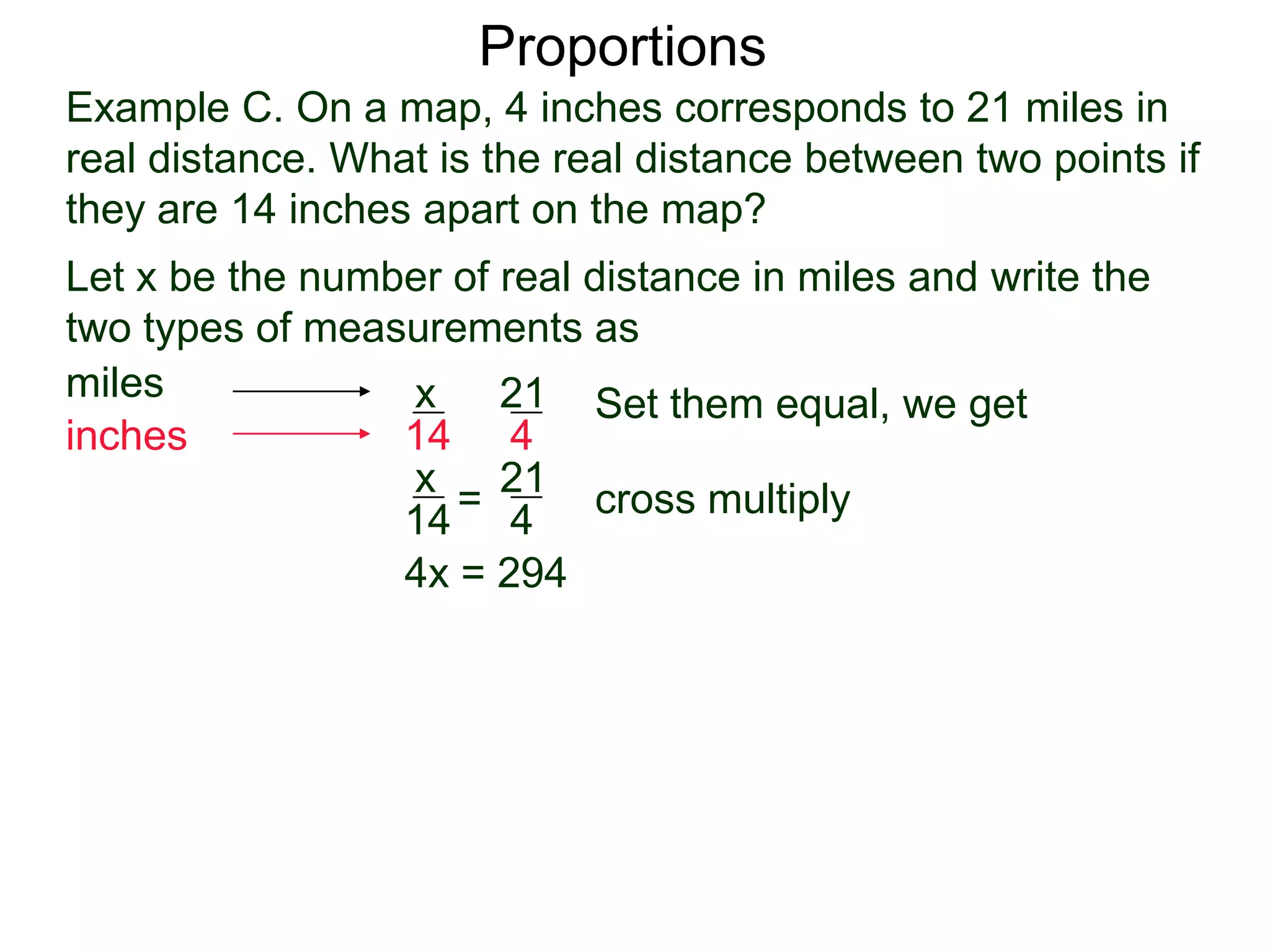 Example C. On a map, 4 inches corresponds to 21 miles in
real distance. What is the real distance between two points
if they are 14 inches apart on the map?
Proportions
Let x be the number of real distance in miles and write the
two types of measurements as
miles
inches
21
4
x
14
Set them equal, we get
21
4
x
14
= cross multiply
4x = 294
x =
294
4
 