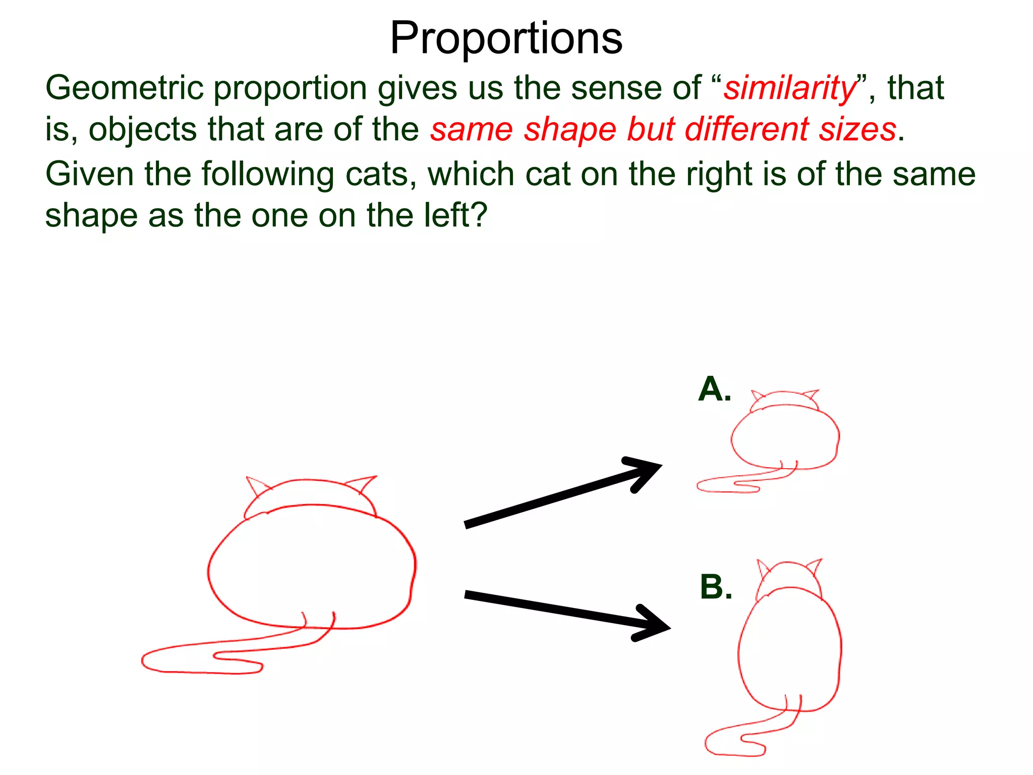 Proportions
Given the following cats, which cat on the right is of the same
shape as the one on the left? The answer of course is A.
A.
B.
Geometric proportion gives us the sense of “similarity”, that is,
objects that are of the same shape but different sizes.
 