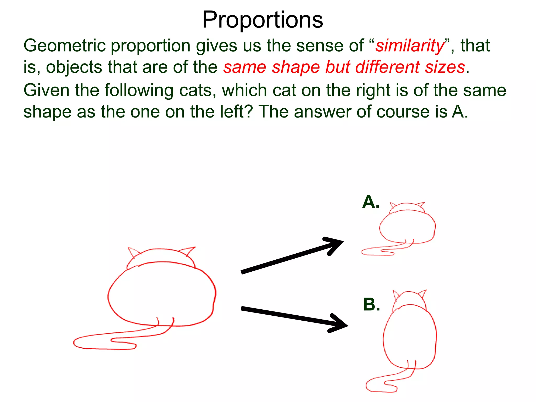 Proportions
Given the following cats, which cat on the right is of the same
shape as the one on the left? The answer of course is A.
A.
B.
This sense of similarity is due to the fact that
“all corresponding linear measurements are in proportion”.
Geometric proportion gives us the sense of “similarity”, that is,
objects that are of the same shape but different sizes.
 