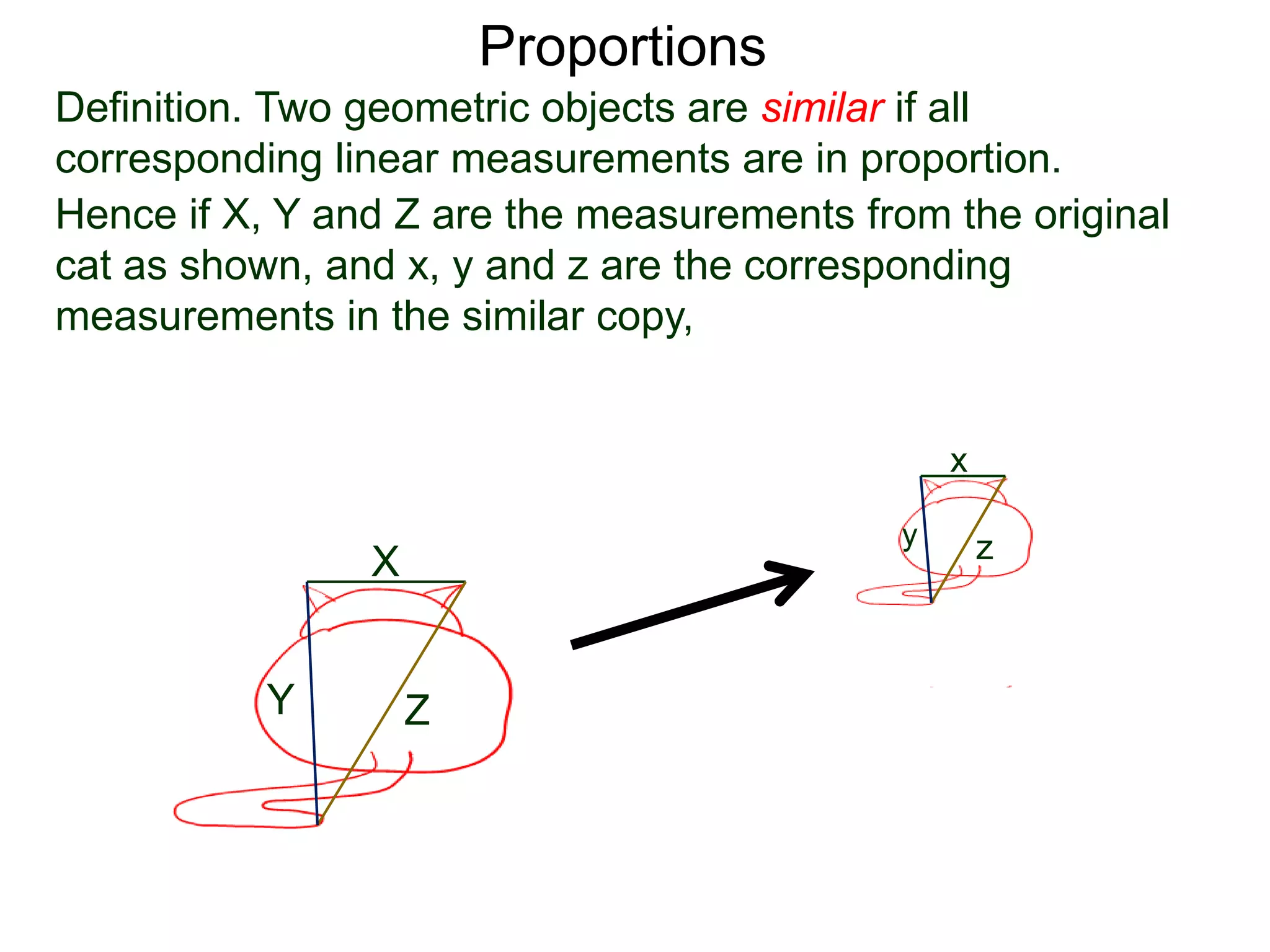 Proportions
Definition. Two geometric objects are similar if all
corresponding linear measurements are in proportion.
B.
Hence if X, Y and Z are the measurements from the original
cat as shown, and x, y and z are the corresponding
measurements in the similar copy, then it must be that
X
Y Z
x
y z
X
x =
Y
y =
Z
z
 