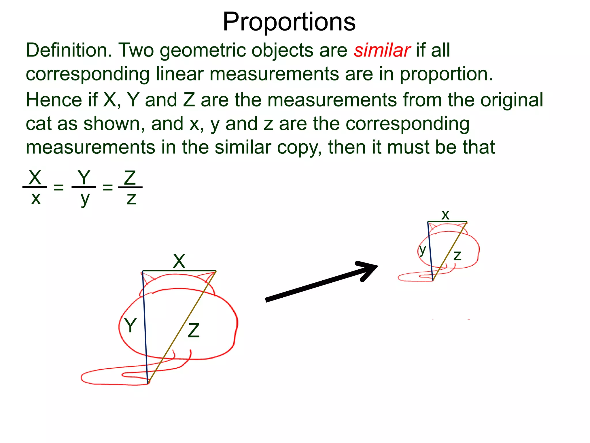 Proportions
Definition. Two geometric objects are similar if all
corresponding linear measurements are in proportion.
B.
Hence if X, Y and Z are the measurements from the original
cat as shown, and x, y and z are the corresponding
measurements in the similar copy, then it must be that
X
Y Z
x
y z
X
x =
Y
y =
Z
z
or that X
Y =
x
y etc…
 
