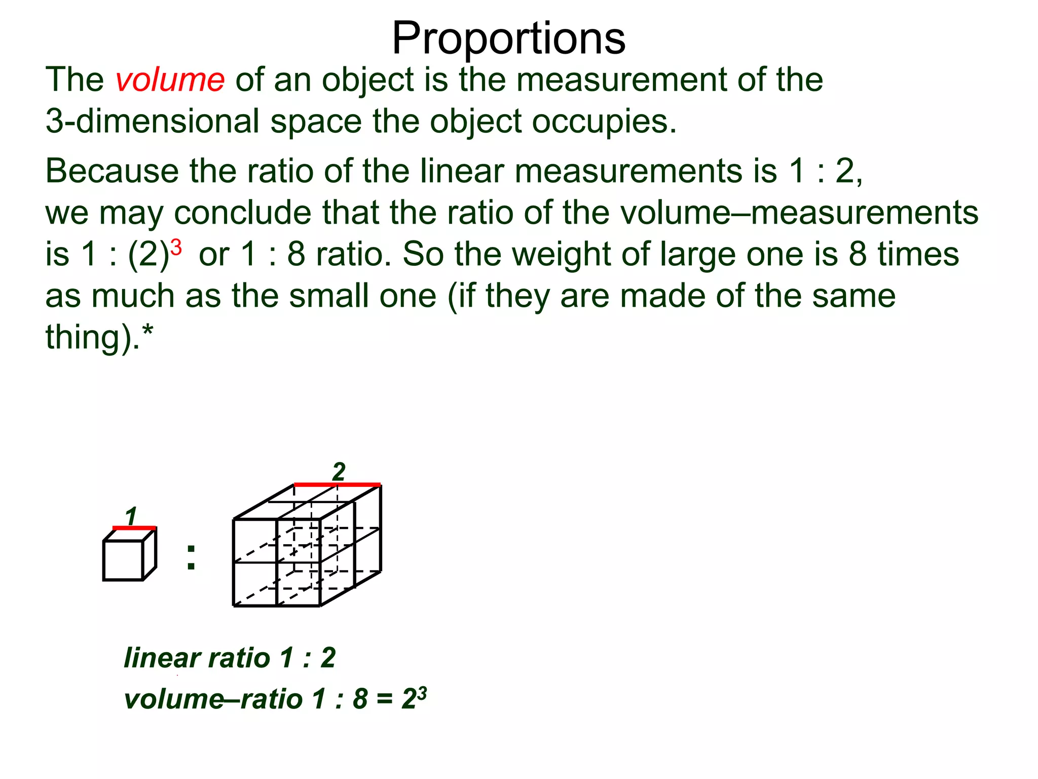 Proportions
Because the ratio of the linear measurements is 1 : 2,
we may conclude that the ratio of the volume–measurements
is 1 : (2)3 or 1 : 8 ratio. So the weight of large one is 8 times
as much as the small one (if they are made of the same
thing).* Given two similar objects with linear ratio 1 : r
then their volume–ratio is 1 : r3.
linear ratio 1 : r
volume–ratio 1 : r3
::
linear ratio 1 : 2
volume–ratio 1 : 8 = 23
1
2 1
r
The volume of an object is the measurement of the
3-dimensional space the object occupies.
 